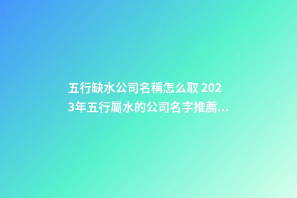 五行缺水公司名稱怎么取 2023年五行屬水的公司名字推薦-名學網-第1張-公司起名-玄機派